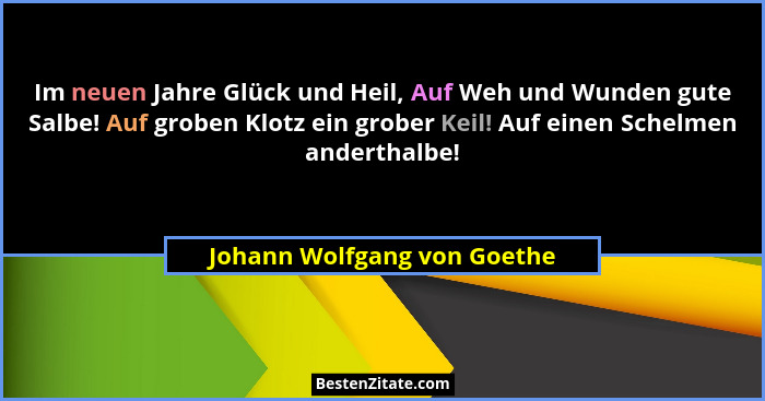 Im neuen Jahre Glück und Heil, Auf Weh und Wunden gute Salbe! Auf groben Klotz ein grober Keil! Auf einen Schelmen andert... - Johann Wolfgang von Goethe