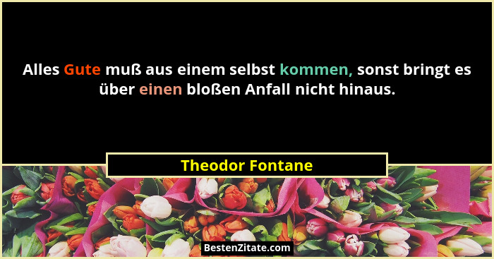 Alles Gute muß aus einem selbst kommen, sonst bringt es über einen bloßen Anfall nicht hinaus.... - Theodor Fontane