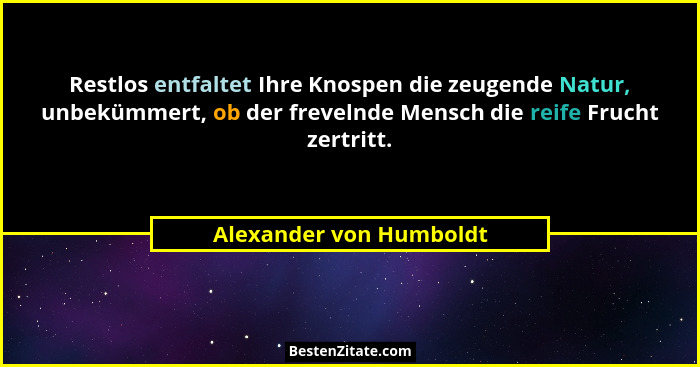 Restlos entfaltet Ihre Knospen die zeugende Natur, unbekümmert, ob der frevelnde Mensch die reife Frucht zertritt.... - Alexander von Humboldt