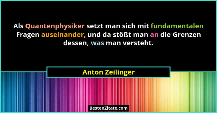 Als Quantenphysiker setzt man sich mit fundamentalen Fragen auseinander, und da stößt man an die Grenzen dessen, was man versteht.... - Anton Zeilinger