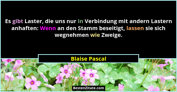 Es gibt Laster, die uns nur in Verbindung mit andern Lastern anhaften: Wenn an den Stamm beseitigt, lassen sie sich wegnehmen wie Zwei... - Blaise Pascal