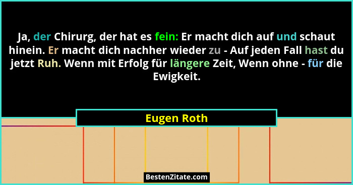 Ja, der Chirurg, der hat es fein: Er macht dich auf und schaut hinein. Er macht dich nachher wieder zu - Auf jeden Fall hast du jetzt Ruh... - Eugen Roth