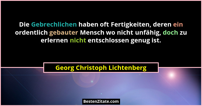 Die Gebrechlichen haben oft Fertigkeiten, deren ein ordentlich gebauter Mensch wo nicht unfähig, doch zu erlernen nicht... - Georg Christoph Lichtenberg