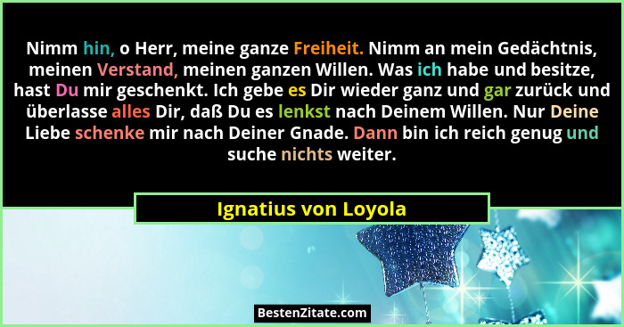 Nimm hin, o Herr, meine ganze Freiheit. Nimm an mein Gedächtnis, meinen Verstand, meinen ganzen Willen. Was ich habe und besitze... - Ignatius von Loyola