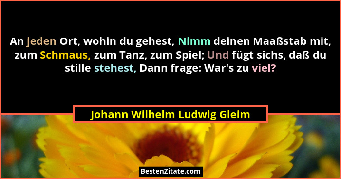An jeden Ort, wohin du gehest, Nimm deinen Maaßstab mit, zum Schmaus, zum Tanz, zum Spiel; Und fügt sichs, daß du stille... - Johann Wilhelm Ludwig Gleim