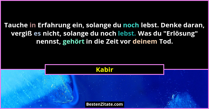 Tauche in Erfahrung ein, solange du noch lebst. Denke daran, vergiß es nicht, solange du noch lebst. Was du "Erlösung" nennst, gehört... - Kabir