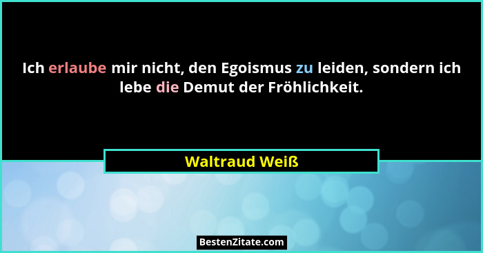 Ich erlaube mir nicht, den Egoismus zu leiden, sondern ich lebe die Demut der Fröhlichkeit.... - Waltraud Weiß