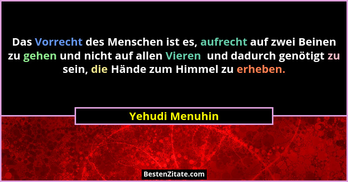 Das Vorrecht des Menschen ist es, aufrecht auf zwei Beinen zu gehen und nicht auf allen Vieren  und dadurch genötigt zu sein, die Hän... - Yehudi Menuhin