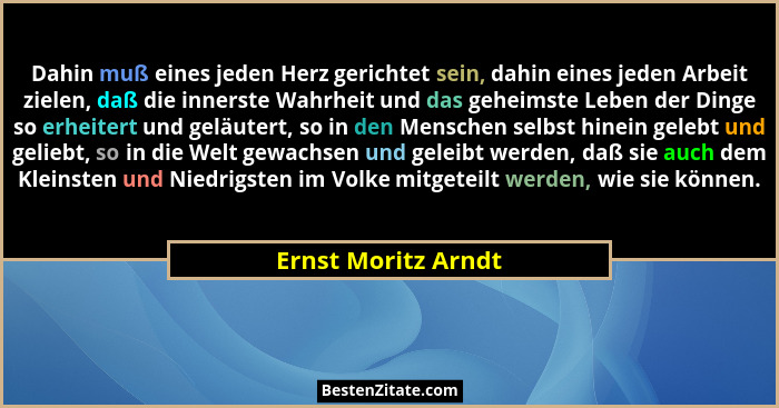 Dahin muß eines jeden Herz gerichtet sein, dahin eines jeden Arbeit zielen, daß die innerste Wahrheit und das geheimste Leben der... - Ernst Moritz Arndt