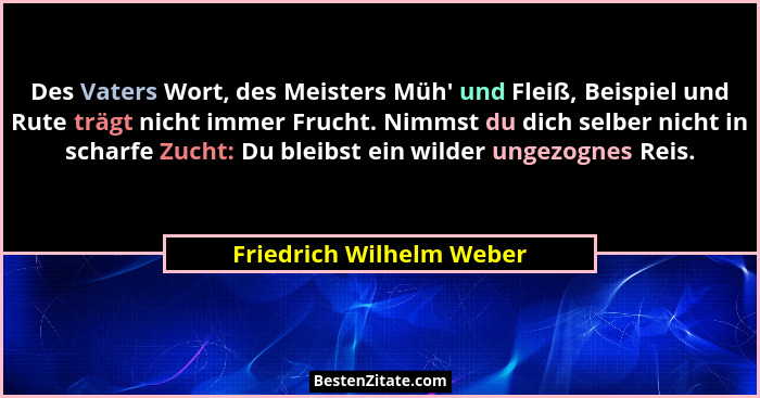 Des Vaters Wort, des Meisters Müh' und Fleiß, Beispiel und Rute trägt nicht immer Frucht. Nimmst du dich selber nicht in... - Friedrich Wilhelm Weber