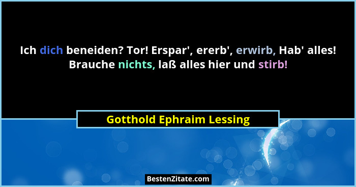 Ich dich beneiden? Tor! Erspar', ererb', erwirb, Hab' alles! Brauche nichts, laß alles hier und stirb!... - Gotthold Ephraim Lessing