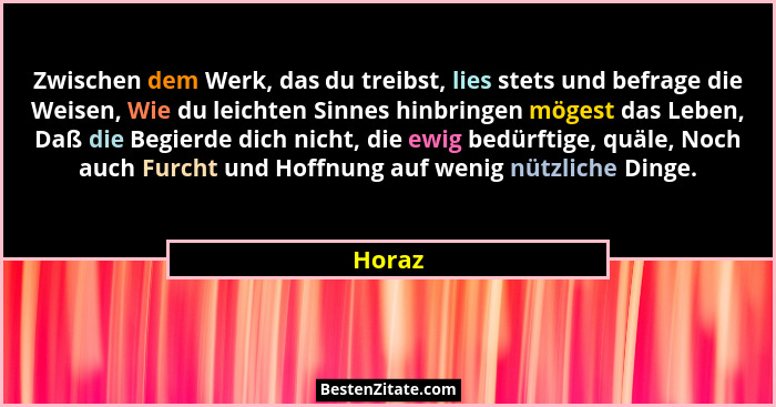 Zwischen dem Werk, das du treibst, lies stets und befrage die Weisen, Wie du leichten Sinnes hinbringen mögest das Leben, Daß die Begierde dic... - Horaz
