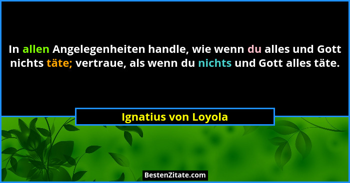 In allen Angelegenheiten handle, wie wenn du alles und Gott nichts täte; vertraue, als wenn du nichts und Gott alles täte.... - Ignatius von Loyola