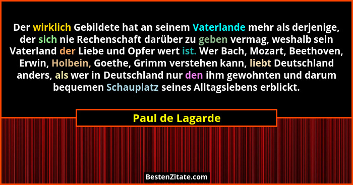 Der wirklich Gebildete hat an seinem Vaterlande mehr als derjenige, der sich nie Rechenschaft darüber zu geben vermag, weshalb sein... - Paul de Lagarde