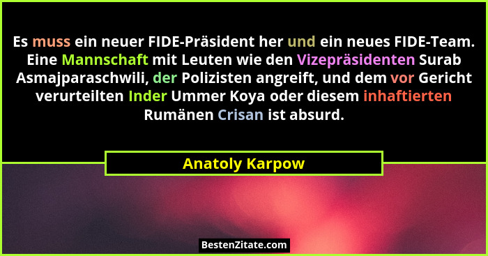 Es muss ein neuer FIDE-Präsident her und ein neues FIDE-Team. Eine Mannschaft mit Leuten wie den Vizepräsidenten Surab Asmajparaschwi... - Anatoly Karpow