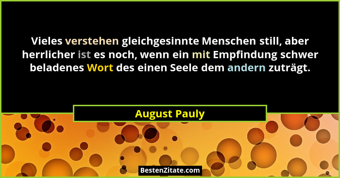 Vieles verstehen gleichgesinnte Menschen still, aber herrlicher ist es noch, wenn ein mit Empfindung schwer beladenes Wort des einen Se... - August Pauly