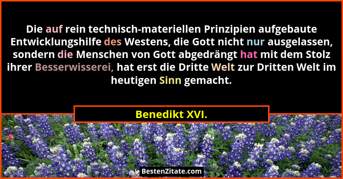 Die auf rein technisch-materiellen Prinzipien aufgebaute Entwicklungshilfe des Westens, die Gott nicht nur ausgelassen, sondern die Me... - Benedikt XVI.