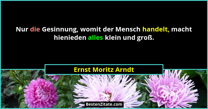 Nur die Gesinnung, womit der Mensch handelt, macht hienieden alles klein und groß.... - Ernst Moritz Arndt