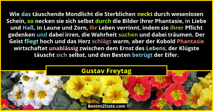 Wie das täuschende Mondlicht die Sterblichen neckt durch wesenlosen Schein, so necken sie sich selbst durch die Bilder ihrer Phantasi... - Gustav Freytag