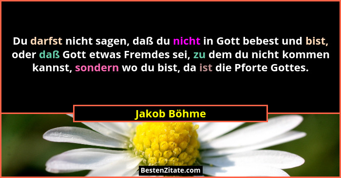 Du darfst nicht sagen, daß du nicht in Gott bebest und bist, oder daß Gott etwas Fremdes sei, zu dem du nicht kommen kannst, sondern wo... - Jakob Böhme