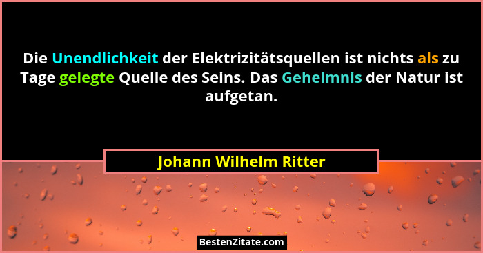 Die Unendlichkeit der Elektrizitätsquellen ist nichts als zu Tage gelegte Quelle des Seins. Das Geheimnis der Natur ist aufget... - Johann Wilhelm Ritter