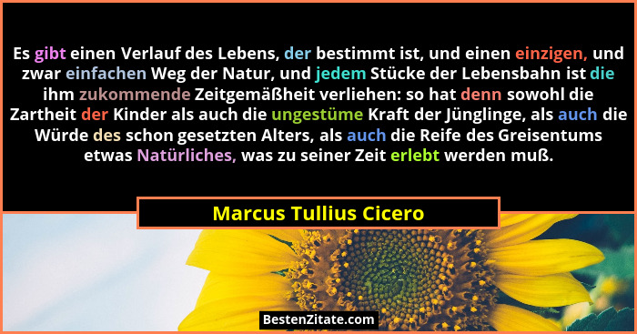 Es gibt einen Verlauf des Lebens, der bestimmt ist, und einen einzigen, und zwar einfachen Weg der Natur, und jedem Stücke der... - Marcus Tullius Cicero