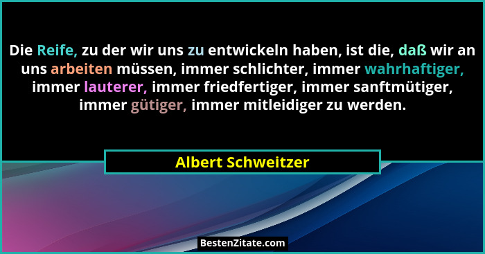 Die Reife, zu der wir uns zu entwickeln haben, ist die, daß wir an uns arbeiten müssen, immer schlichter, immer wahrhaftiger, imme... - Albert Schweitzer