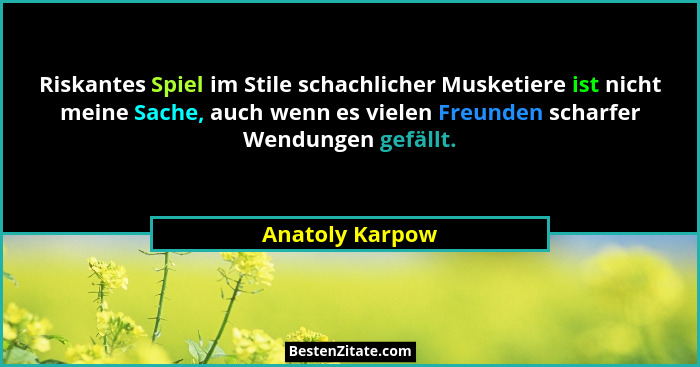 Riskantes Spiel im Stile schachlicher Musketiere ist nicht meine Sache, auch wenn es vielen Freunden scharfer Wendungen gefällt.... - Anatoly Karpow