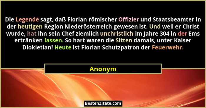 Die Legende sagt, daß Florian römischer Offizier und Staatsbeamter in der heutigen Region Niederösterreich gewesen ist. Und weil er Christ wu... - Anonym