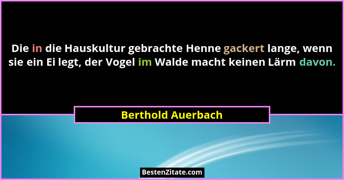 Die in die Hauskultur gebrachte Henne gackert lange, wenn sie ein Ei legt, der Vogel im Walde macht keinen Lärm davon.... - Berthold Auerbach