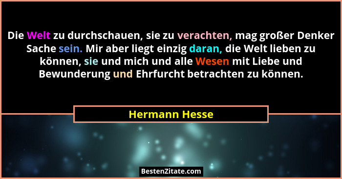Die Welt zu durchschauen, sie zu verachten, mag großer Denker Sache sein. Mir aber liegt einzig daran, die Welt lieben zu können, sie... - Hermann Hesse