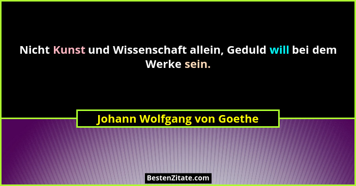 Nicht Kunst und Wissenschaft allein, Geduld will bei dem Werke sein.... - Johann Wolfgang von Goethe
