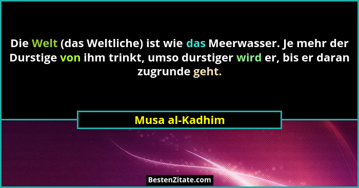 Die Welt (das Weltliche) ist wie das Meerwasser. Je mehr der Durstige von ihm trinkt, umso durstiger wird er, bis er daran zugrunde g... - Musa al-Kadhim