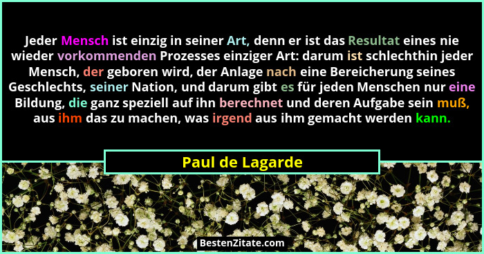 Jeder Mensch ist einzig in seiner Art, denn er ist das Resultat eines nie wieder vorkommenden Prozesses einziger Art: darum ist schl... - Paul de Lagarde