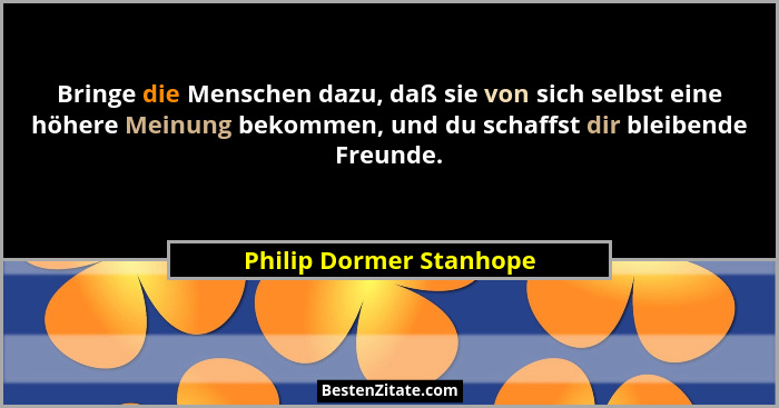 Bringe die Menschen dazu, daß sie von sich selbst eine höhere Meinung bekommen, und du schaffst dir bleibende Freunde.... - Philip Dormer Stanhope