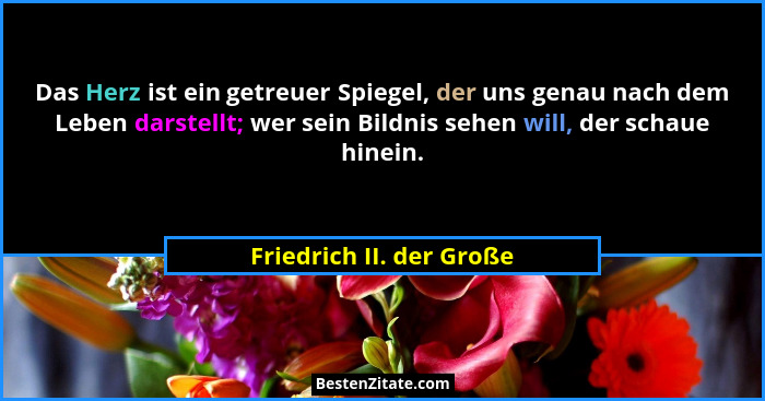 Das Herz ist ein getreuer Spiegel, der uns genau nach dem Leben darstellt; wer sein Bildnis sehen will, der schaue hinein.... - Friedrich II. der Große
