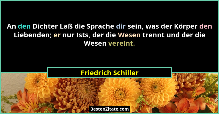 An den Dichter Laß die Sprache dir sein, was der Körper den Liebenden; er nur Ists, der die Wesen trennt und der die Wesen verein... - Friedrich Schiller