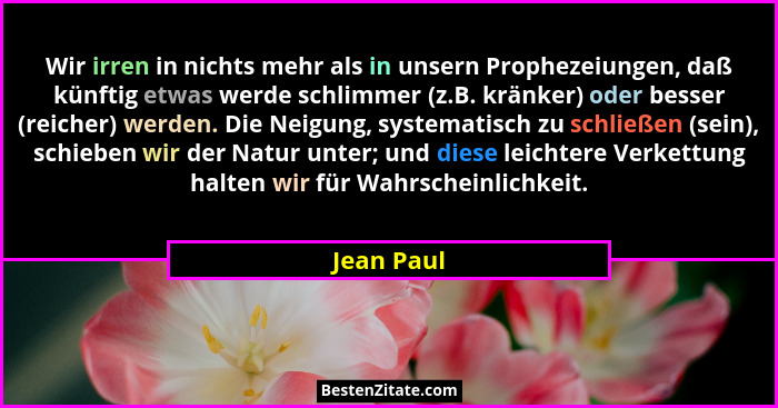 Wir irren in nichts mehr als in unsern Prophezeiungen, daß künftig etwas werde schlimmer (z.B. kränker) oder besser (reicher) werden. Die... - Jean Paul