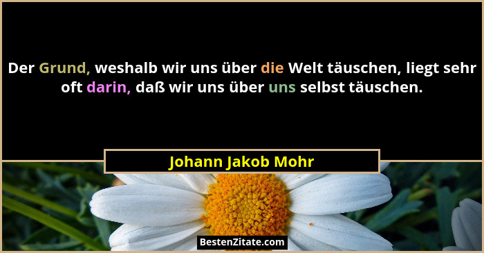 Der Grund, weshalb wir uns über die Welt täuschen, liegt sehr oft darin, daß wir uns über uns selbst täuschen.... - Johann Jakob Mohr