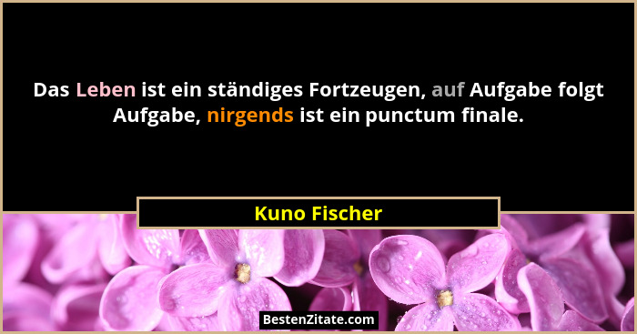 Das Leben ist ein ständiges Fortzeugen, auf Aufgabe folgt Aufgabe, nirgends ist ein punctum finale.... - Kuno Fischer