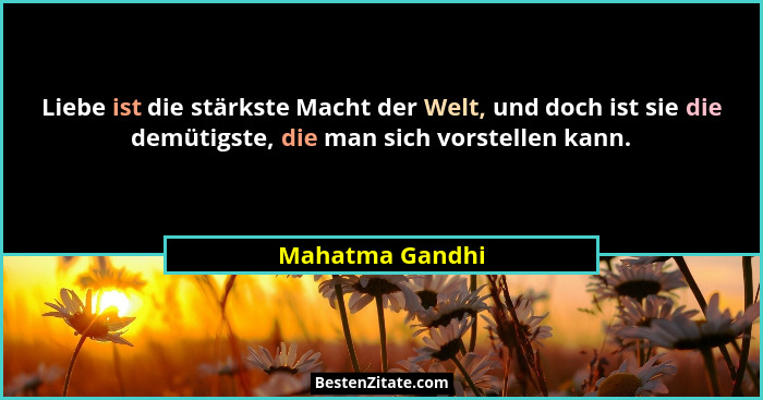 Liebe ist die stärkste Macht der Welt, und doch ist sie die demütigste, die man sich vorstellen kann.... - Mahatma Gandhi