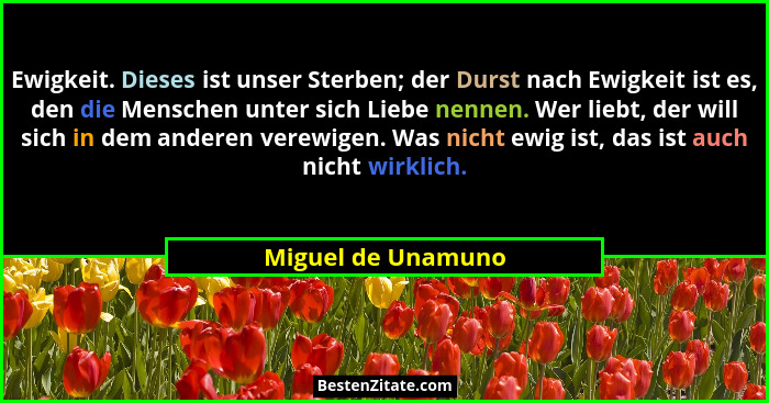 Ewigkeit. Dieses ist unser Sterben; der Durst nach Ewigkeit ist es, den die Menschen unter sich Liebe nennen. Wer liebt, der will... - Miguel de Unamuno