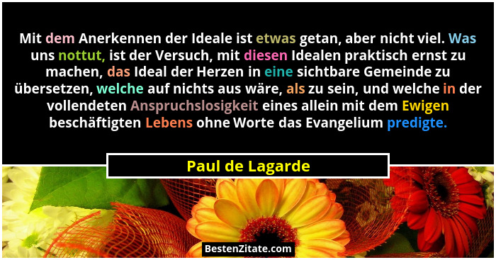Mit dem Anerkennen der Ideale ist etwas getan, aber nicht viel. Was uns nottut, ist der Versuch, mit diesen Idealen praktisch ernst... - Paul de Lagarde