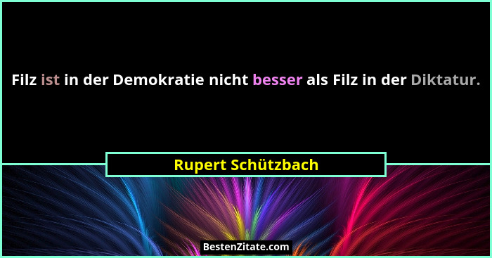Filz ist in der Demokratie nicht besser als Filz in der Diktatur.... - Rupert Schützbach