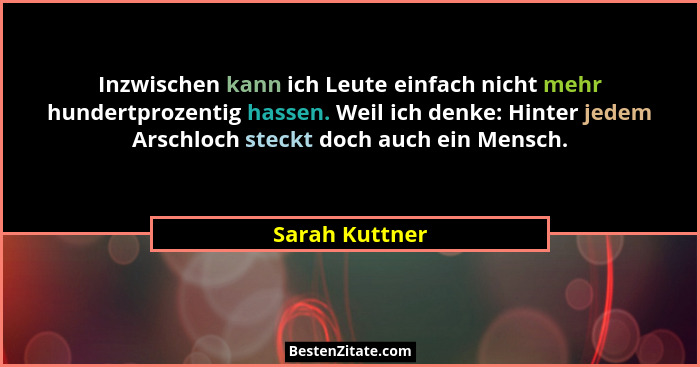 Inzwischen kann ich Leute einfach nicht mehr hundertprozentig hassen. Weil ich denke: Hinter jedem Arschloch steckt doch auch ein Mens... - Sarah Kuttner