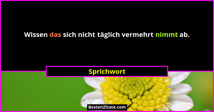 Wissen das sich nicht täglich vermehrt nimmt ab.... - Sprichwort