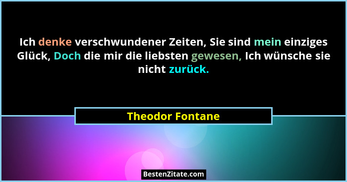 Ich denke verschwundener Zeiten, Sie sind mein einziges Glück, Doch die mir die liebsten gewesen, Ich wünsche sie nicht zurück.... - Theodor Fontane