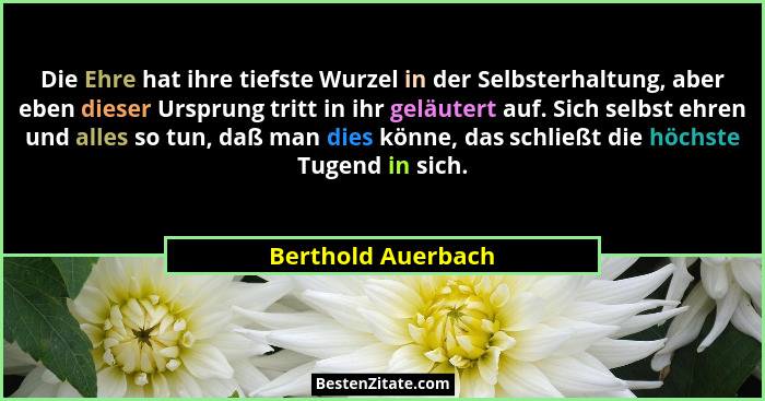 Die Ehre hat ihre tiefste Wurzel in der Selbsterhaltung, aber eben dieser Ursprung tritt in ihr geläutert auf. Sich selbst ehren u... - Berthold Auerbach