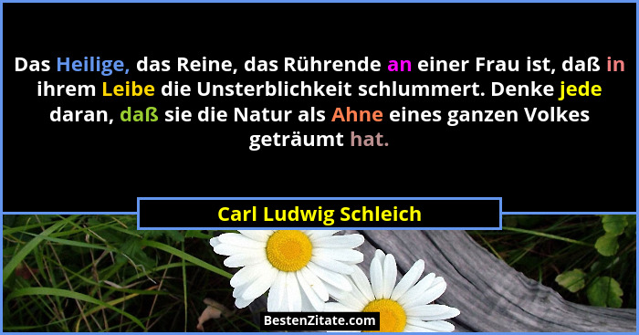 Das Heilige, das Reine, das Rührende an einer Frau ist, daß in ihrem Leibe die Unsterblichkeit schlummert. Denke jede daran, da... - Carl Ludwig Schleich