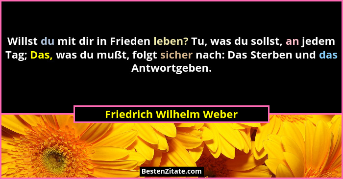 Willst du mit dir in Frieden leben? Tu, was du sollst, an jedem Tag; Das, was du mußt, folgt sicher nach: Das Sterben und da... - Friedrich Wilhelm Weber